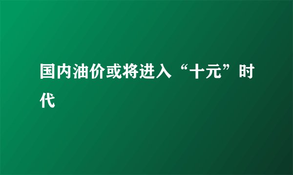 国内油价或将进入“十元”时代