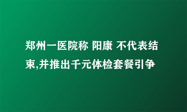 郑州一医院称 阳康 不代表结束,并推出千元体检套餐引争