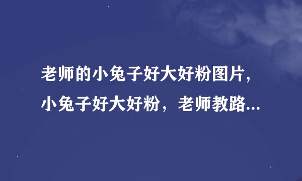 老师的小兔子好大好粉图片,小兔子好大好粉，老师教路太卖力！