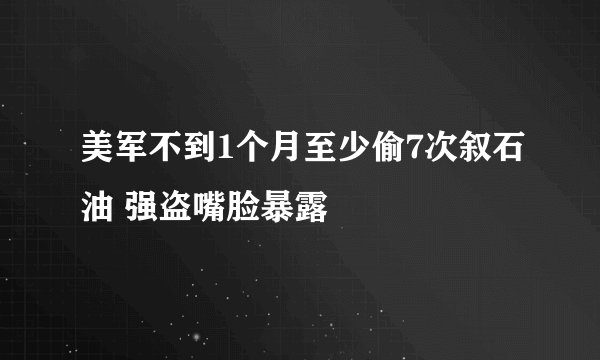 美军不到1个月至少偷7次叙石油 强盗嘴脸暴露