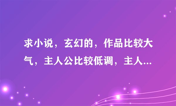求小说，玄幻的，作品比较大气，主人公比较低调，主人公是那种无利不起早的人。不会多管闲事，
