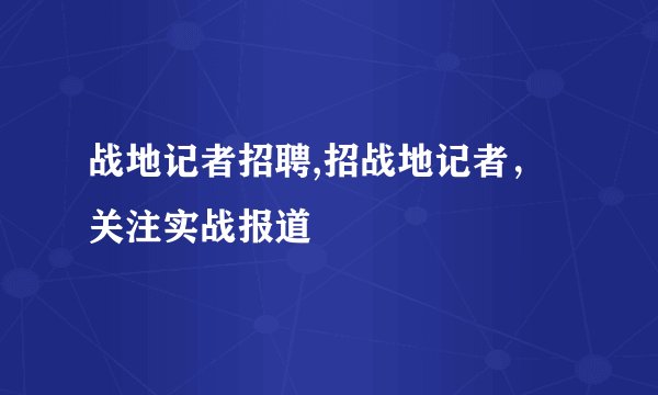 战地记者招聘,招战地记者,关注实战报道