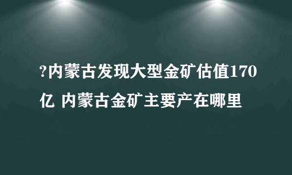 ?内蒙古发现大型金矿估值170亿 内蒙古金矿主要产在哪里