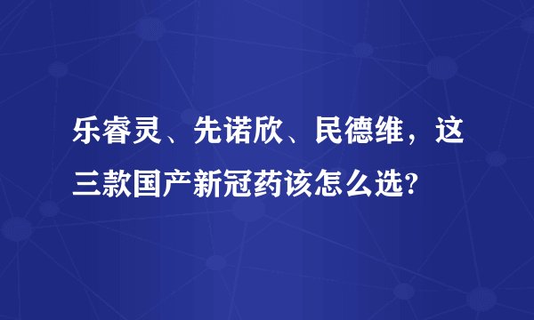 乐睿灵、先诺欣、民德维，这三款国产新冠药该怎么选?