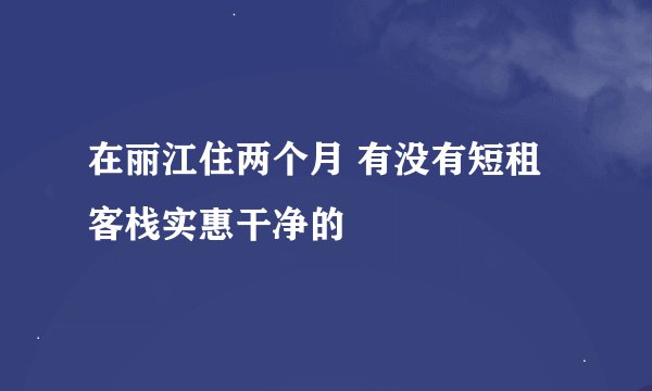 在丽江住两个月 有没有短租客栈实惠干净的