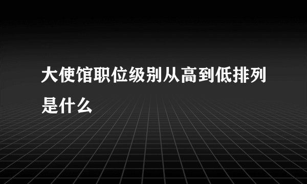 大使馆职位级别从高到低排列是什么