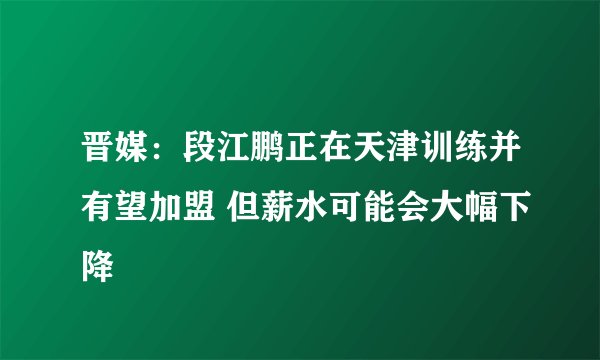 晋媒：段江鹏正在天津训练并有望加盟 但薪水可能会大幅下降