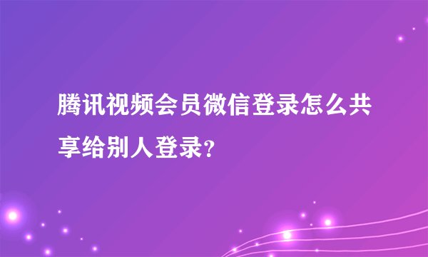 腾讯视频会员微信登录怎么共享给别人登录？