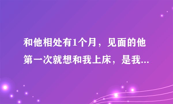 和他相处有1个月，见面的他第一次就想和我上床，是我和他是在一个公司上班 但不是一个班，有的时候还