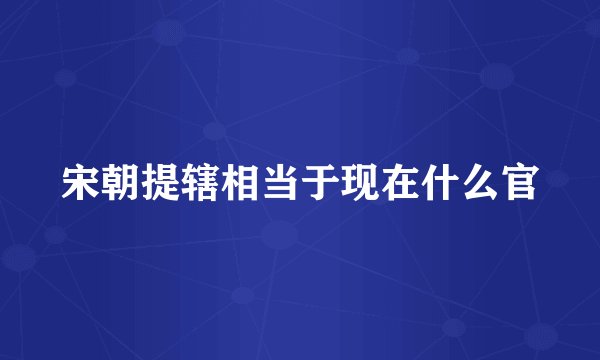 宋朝提辖相当于现在什么官