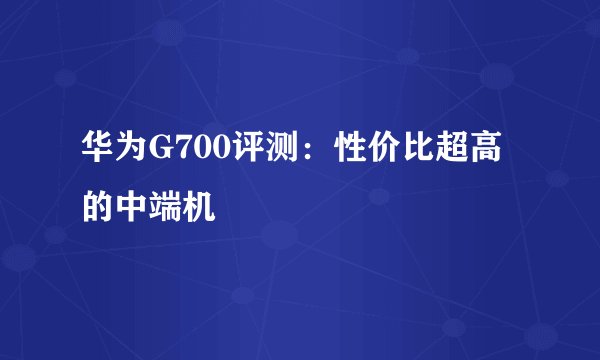 华为G700评测：性价比超高的中端机