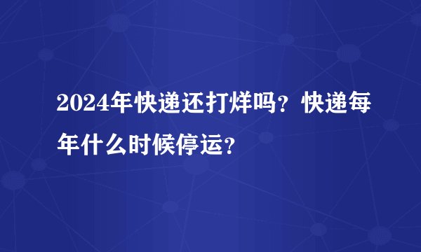 2024年快递还打烊吗？快递每年什么时候停运？