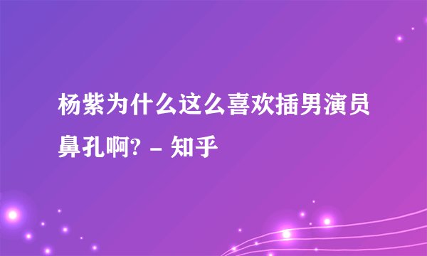 杨紫为什么这么喜欢插男演员鼻孔啊? - 知乎