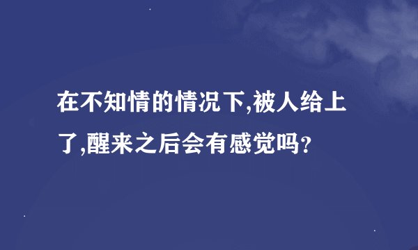 在不知情的情况下,被人给上了,醒来之后会有感觉吗？