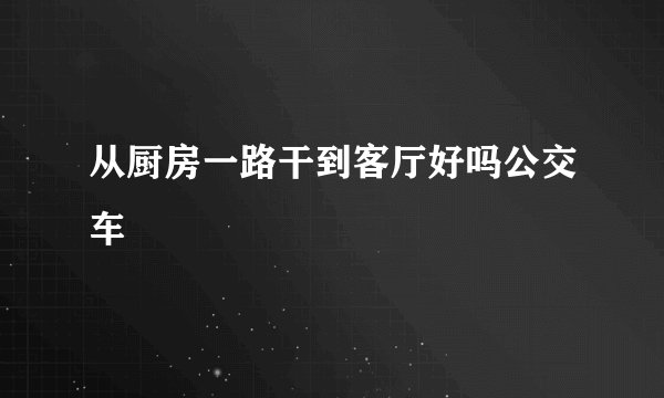 从厨房一路干到客厅好吗公交车