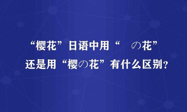 “樱花”日语中用“桜の花”还是用“樱の花”有什么区别？