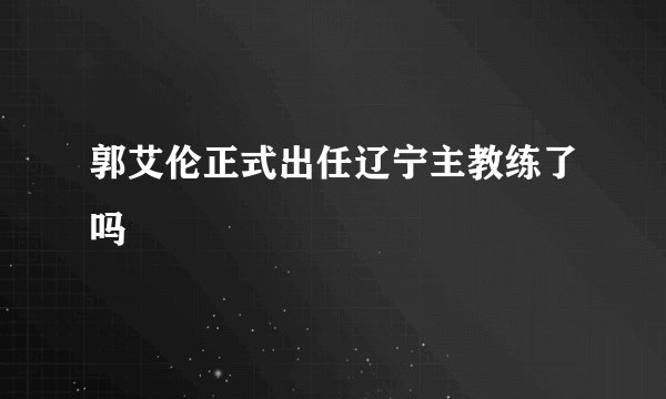 郭艾伦正式出任辽宁主教练了吗