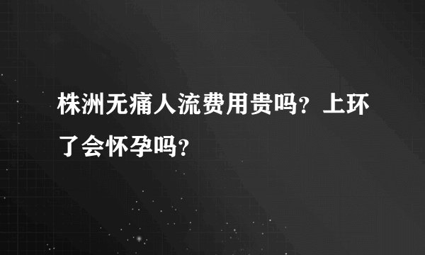 株洲无痛人流费用贵吗？上环了会怀孕吗？