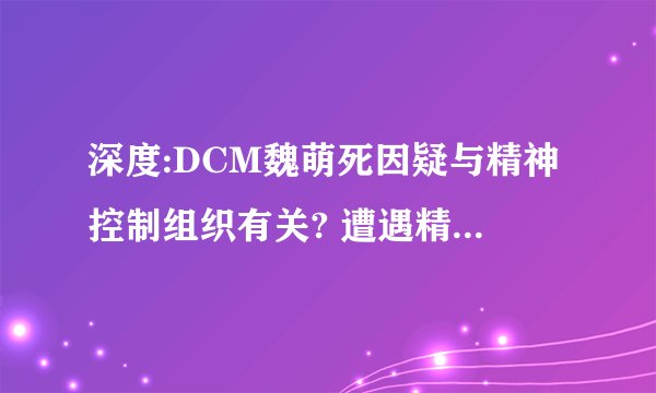 深度:DCM魏萌死因疑与精神控制组织有关? 遭遇精神控制,该如何反击?