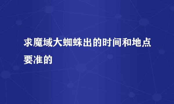 求魔域大蜘蛛出的时间和地点要准的