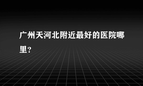 广州天河北附近最好的医院哪里？