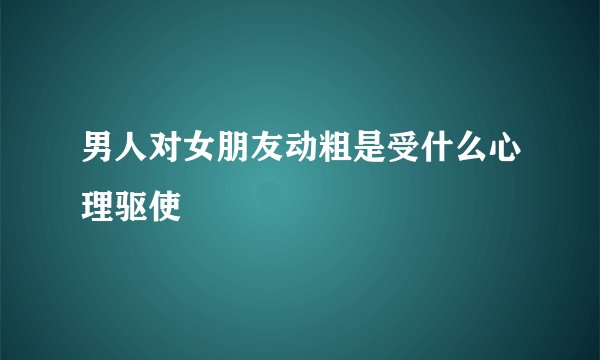 男人对女朋友动粗是受什么心理驱使