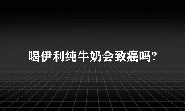 喝伊利纯牛奶会致癌吗?