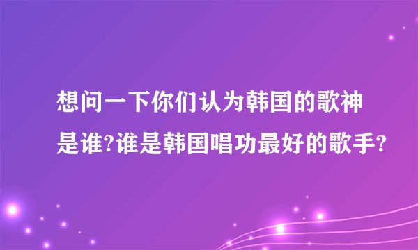 想问一下你们认为韩国的歌神是谁?谁是韩国唱功最好的歌手?