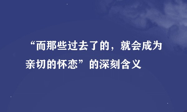 “而那些过去了的，就会成为亲切的怀恋”的深刻含义