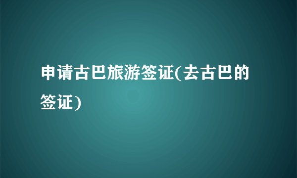 申请古巴旅游签证(去古巴的签证)