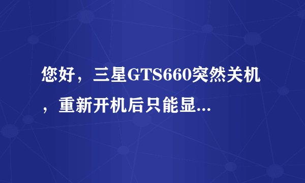 您好，三星GTS660突然关机 ，重新开机后只能显示到logo那部分，开不了机，logo一直在闪，怎么办呢？