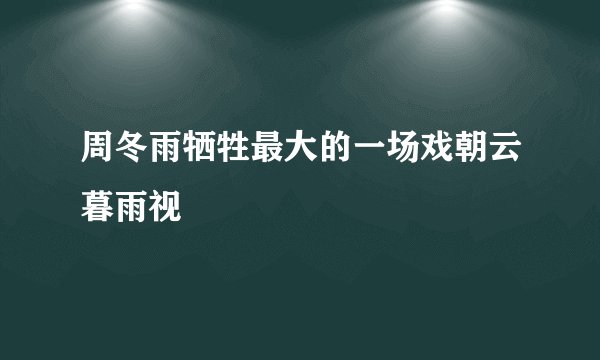 周冬雨牺牲最大的一场戏朝云暮雨视
