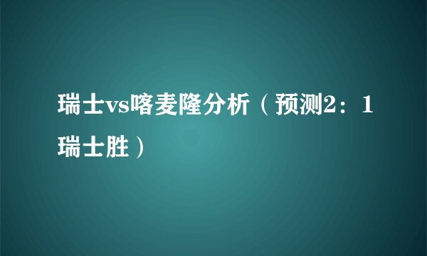 瑞士vs喀麦隆分析（预测2：1瑞士胜）