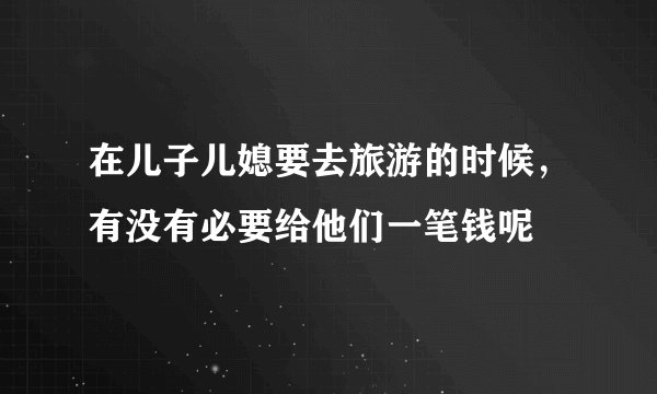 在儿子儿媳要去旅游的时候，有没有必要给他们一笔钱呢