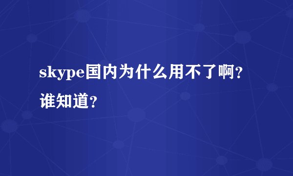 skype国内为什么用不了啊？谁知道？