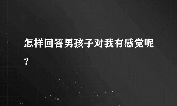 怎样回答男孩子对我有感觉呢？