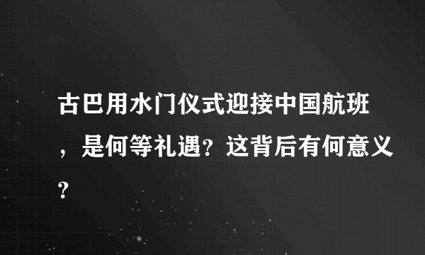 古巴用水门仪式迎接中国航班,是何等礼遇?这背后有何意义?