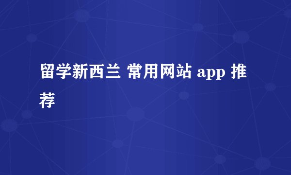 留学新西兰 常用网站 app 推荐
