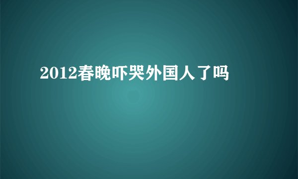 2012春晚吓哭外国人了吗