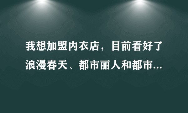 我想加盟内衣店,目前看好了浪漫春天、都市丽人和都市恋人坊,请各位帮忙评估一下