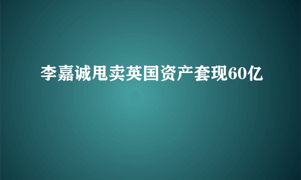 李嘉诚甩卖英国资产套现60亿