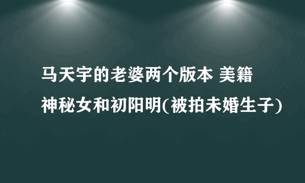 马天宇的老婆两个版本 美籍神秘女和初阳明(被拍未婚生子)