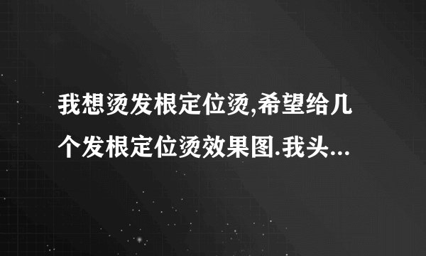 我想烫发根定位烫,希望给几个发根定位烫效果图.我头发有点软,有点...