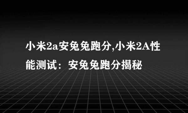 小米2a安兔兔跑分,小米2A性能测试：安兔兔跑分揭秘