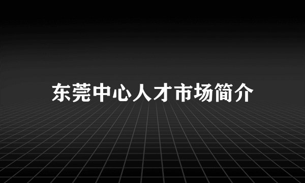 东莞中心人才市场简介