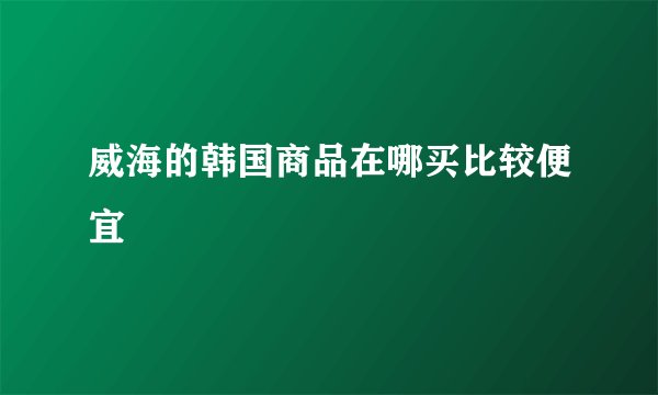 威海的韩国商品在哪买比较便宜