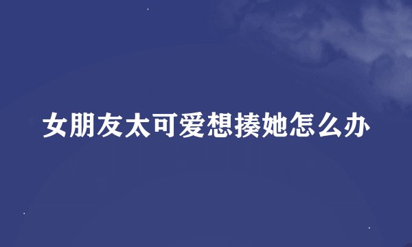 女朋友太可爱想揍她怎么办