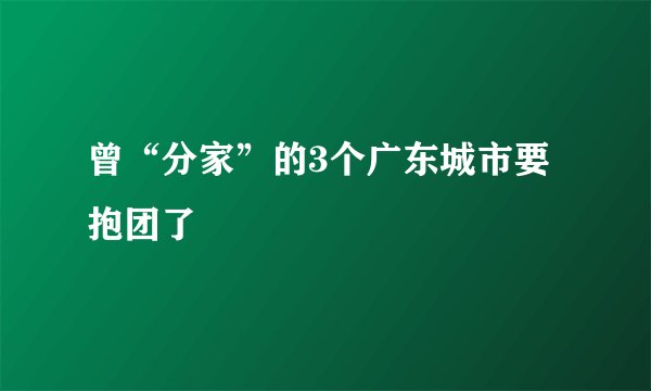 曾“分家”的3个广东城市要抱团了