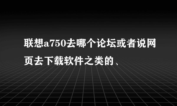 联想a750去哪个论坛或者说网页去下载软件之类的、