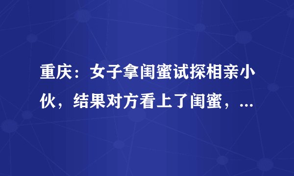 重庆：女子拿闺蜜试探相亲小伙，结果对方看上了闺蜜，网友咋说？